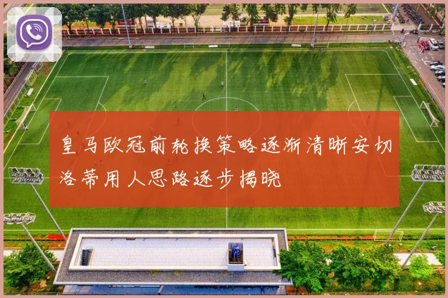 皇马欧冠前轮换策略逐渐清晰安切洛蒂用人思路逐步揭晓