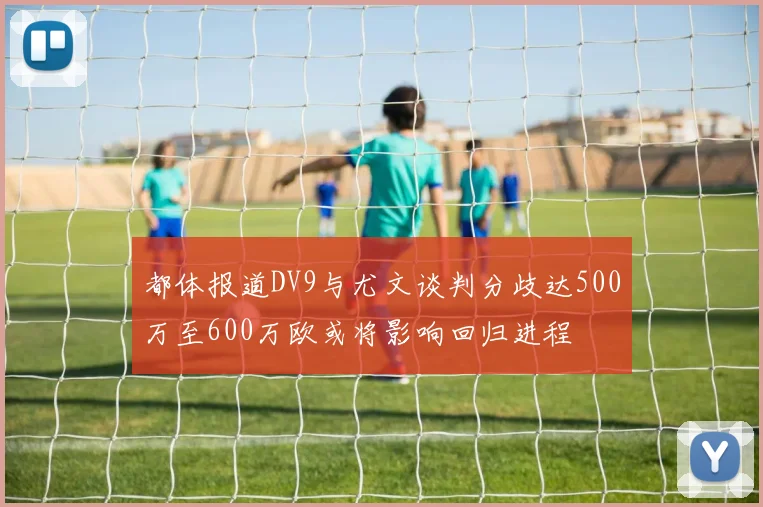 都体报道DV9与尤文谈判分歧达500万至600万欧或将影响回归进程