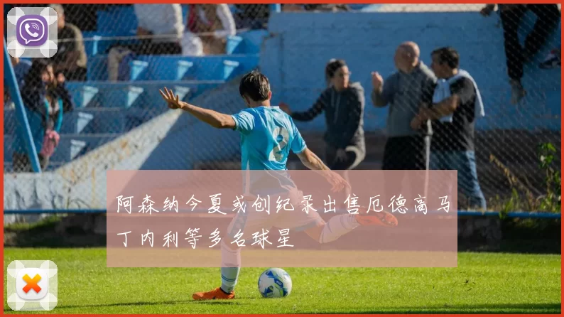 阿森纳今夏或创纪录出售厄德高马丁内利等多名球星