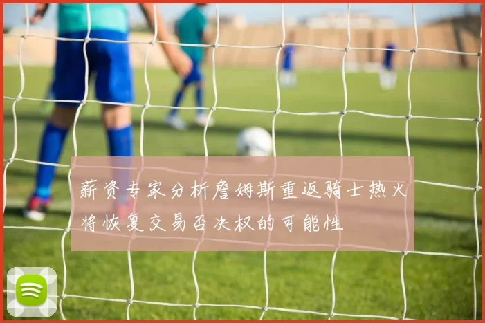 薪资专家分析詹姆斯重返骑士热火将恢复交易否决权的可能性