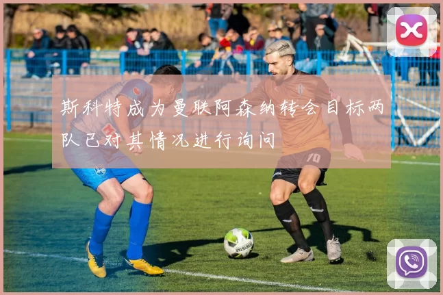 斯科特成为曼联阿森纳转会目标两队已对其情况进行询问