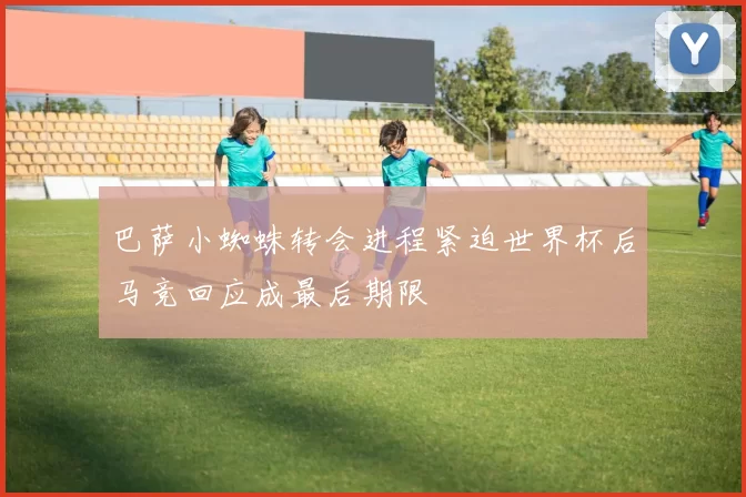 巴萨小蜘蛛转会进程紧迫世界杯后马竞回应成最后期限