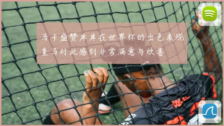 马卡盛赞库库在世界杯的出色表现皇马对此感到非常满意与欣喜