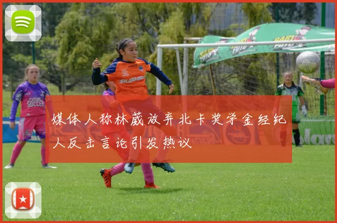 媒体人称林葳放弃北卡奖学金经纪人反击言论引发热议