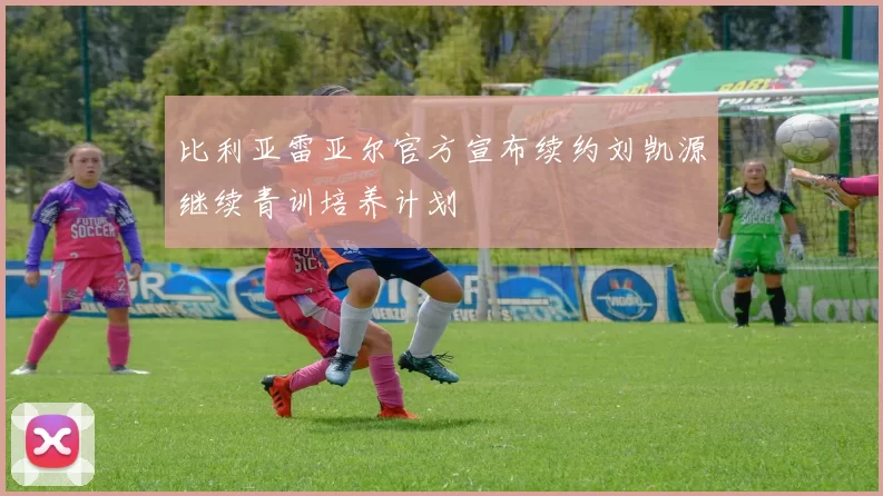 比利亚雷亚尔官方宣布续约刘凯源继续青训培养计划