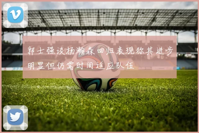 郭士强谈杨瀚森回归表现称其进步明显但仍需时间适应队伍
