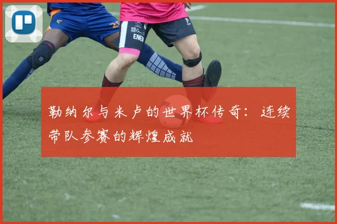 勒纳尔与米卢的世界杯传奇：连续带队参赛的辉煌成就