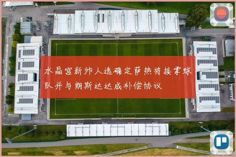 水晶宫新帅人选确定萨热将接掌球队并与朗斯达达成补偿协议