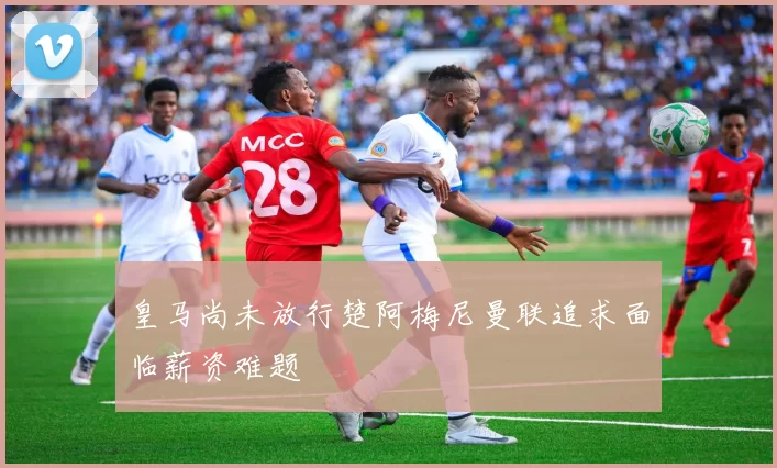 皇马尚未放行楚阿梅尼曼联追求面临薪资难题