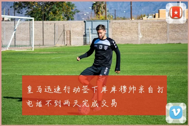皇马迅速行动签下库库穆帅亲自打电话不到两天完成交易