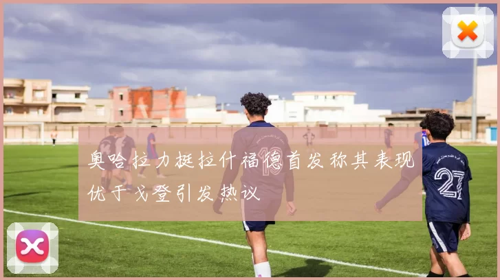 奥哈拉力挺拉什福德首发称其表现优于戈登引发热议