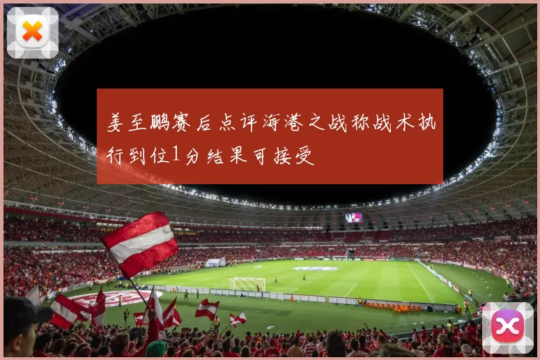 姜至鹏赛后点评海港之战称战术执行到位1分结果可接受