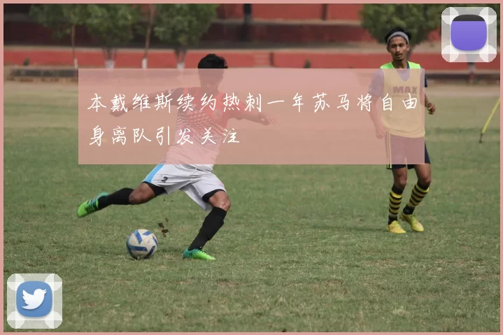 本戴维斯续约热刺一年苏马将自由身离队引发关注