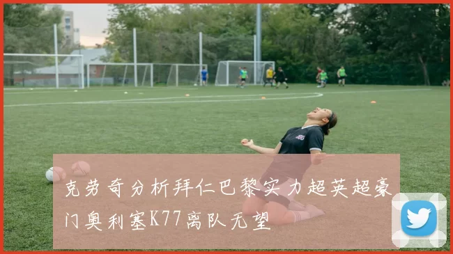 克劳奇分析拜仁巴黎实力超英超豪门奥利塞K77离队无望