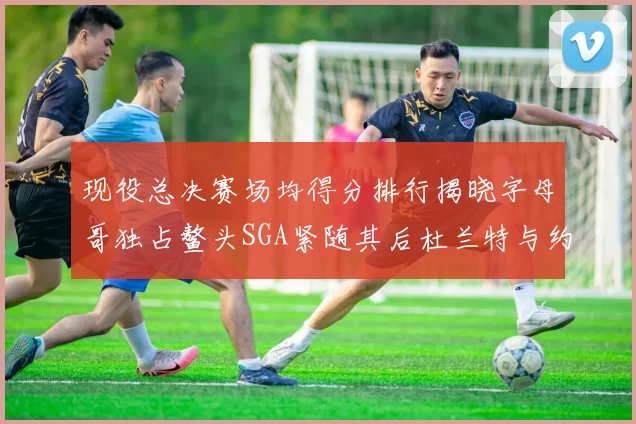 现役总决赛场均得分排行揭晓字母哥独占鳌头SGA紧随其后杜兰特与约基奇争夺第三