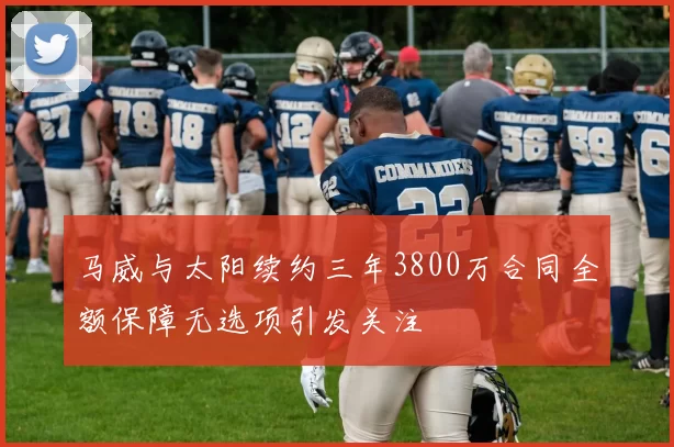 马威与太阳续约三年3800万合同全额保障无选项引发关注