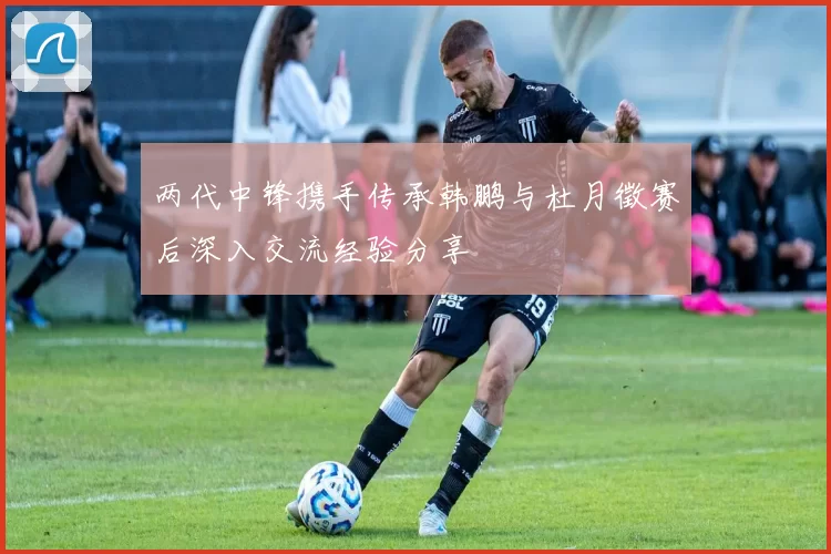 两代中锋携手传承韩鹏与杜月徵赛后深入交流经验分享