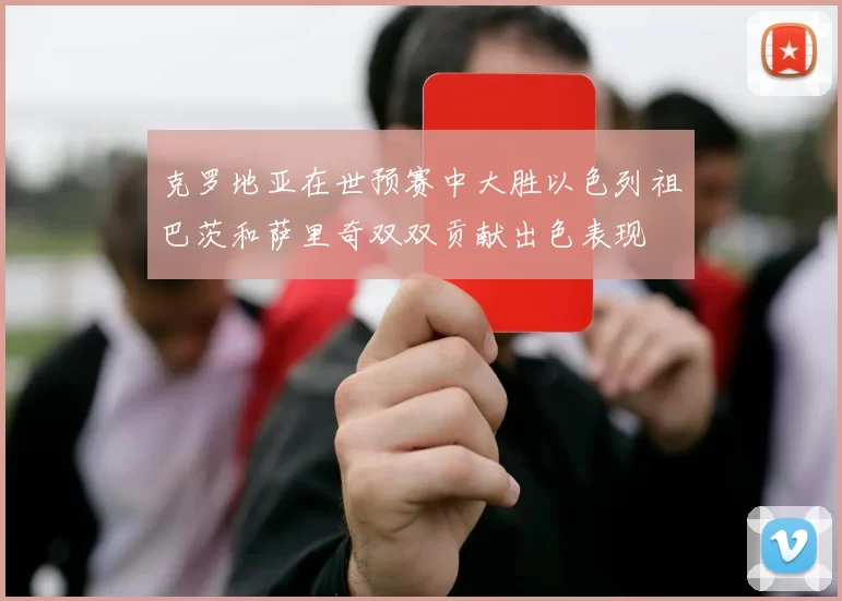 克罗地亚在世预赛中大胜以色列祖巴茨和萨里奇双双贡献出色表现