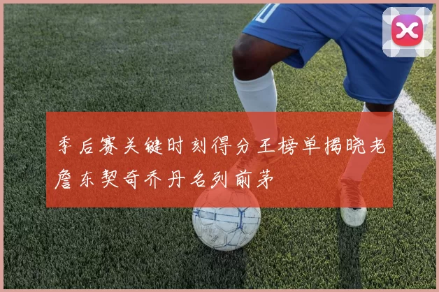 季后赛关键时刻得分王榜单揭晓老詹东契奇乔丹名列前茅