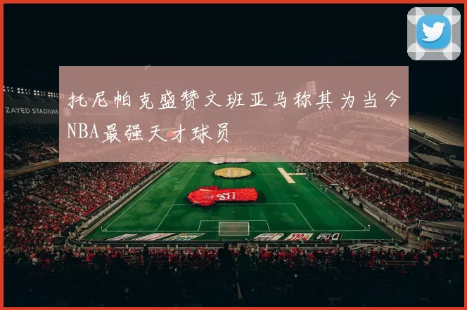 托尼帕克盛赞文班亚马称其为当今NBA最强天才球员