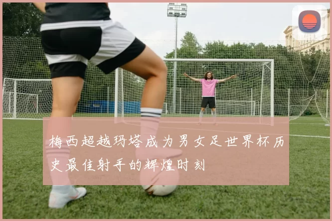 梅西超越玛塔成为男女足世界杯历史最佳射手的辉煌时刻