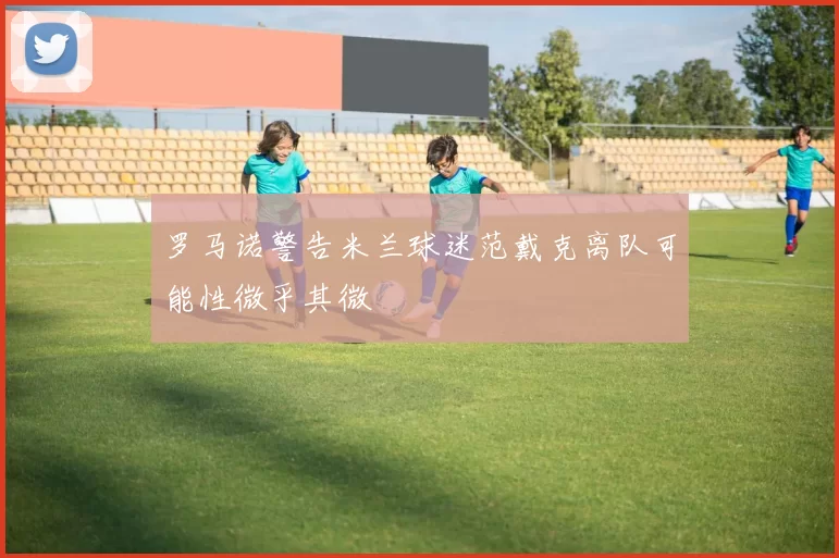 罗马诺警告米兰球迷范戴克离队可能性微乎其微